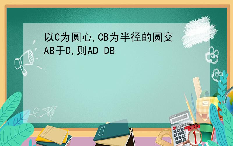 以C为圆心,CB为半径的圆交AB于D,则AD DB