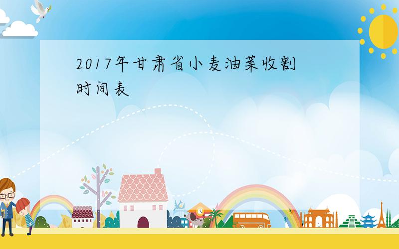 2017年甘肃省小麦油菜收割时间表
