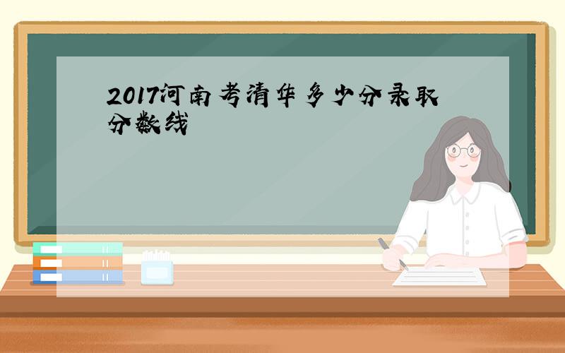 2017河南考清华多少分录取分数线