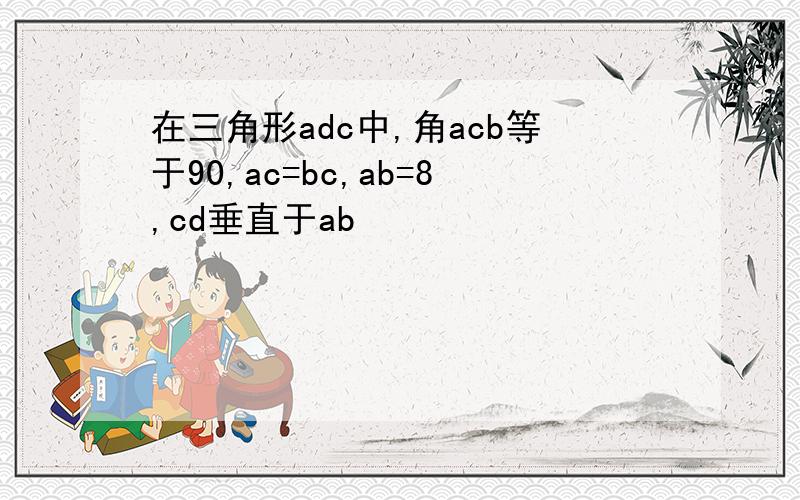 在三角形adc中,角acb等于90,ac=bc,ab=8,cd垂直于ab