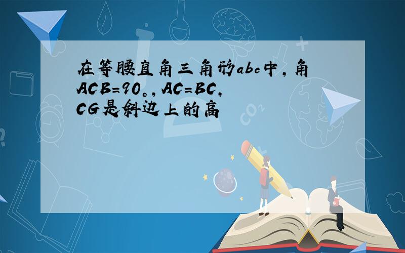 在等腰直角三角形abc中,角ACB=90°,AC=BC,CG是斜边上的高