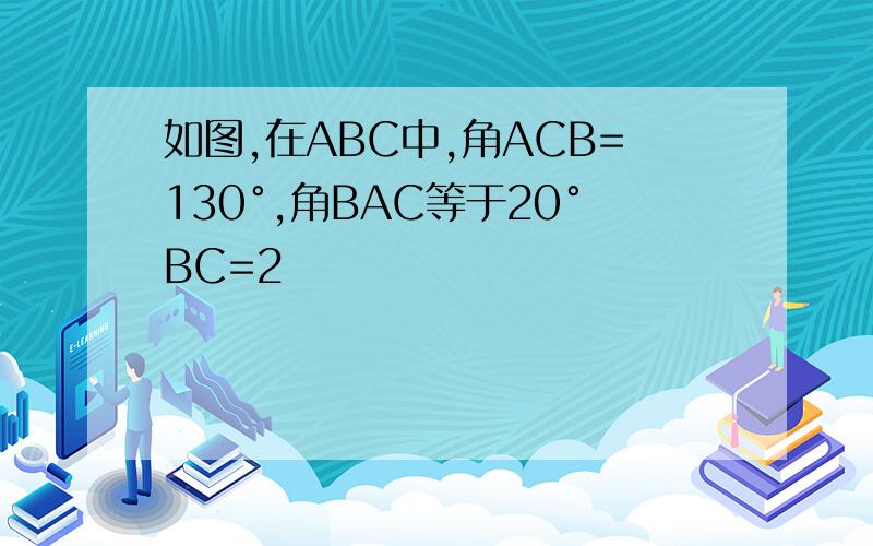 如图,在ABC中,角ACB=130°,角BAC等于20°BC=2