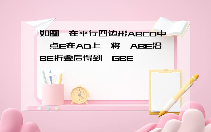 如图,在平行四边形ABCD中,点E在AD上,将△ABE沿BE折叠后得到△GBE
