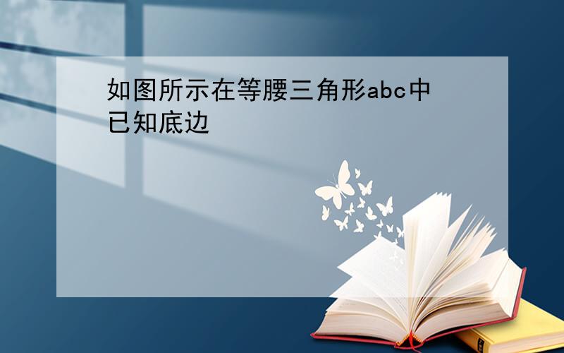 如图所示在等腰三角形abc中已知底边