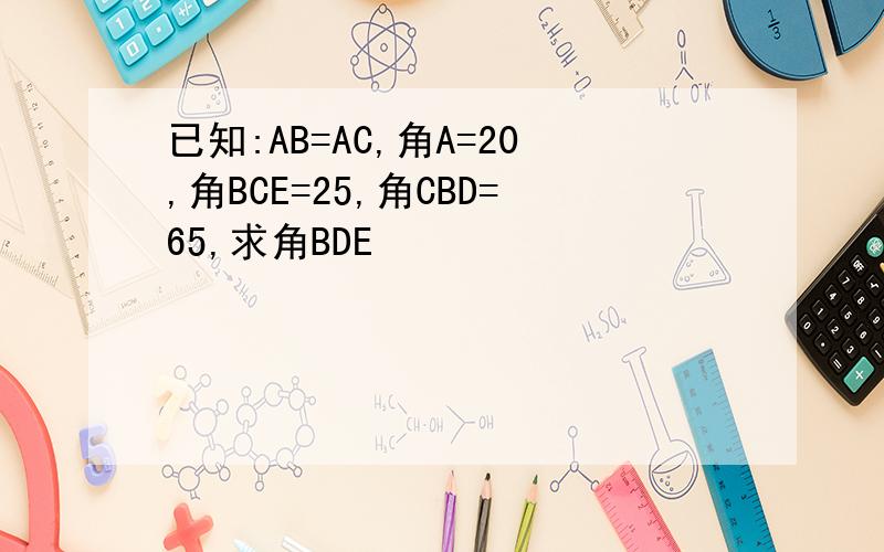 已知:AB=AC,角A=20,角BCE=25,角CBD=65,求角BDE