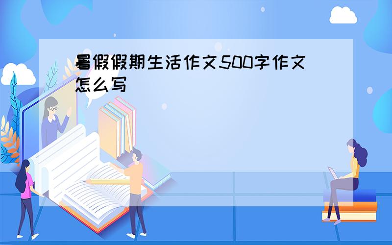 暑假假期生活作文500字作文怎么写