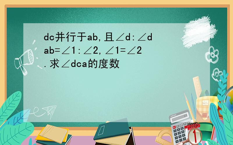 dc并行于ab,且∠d:∠dab=∠1:∠2,∠1=∠2.求∠dca的度数
