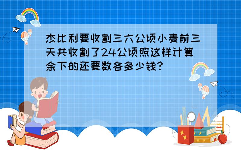 杰比利要收割三六公顷小麦前三天共收割了24公顷照这样计算余下的还要数各多少钱?