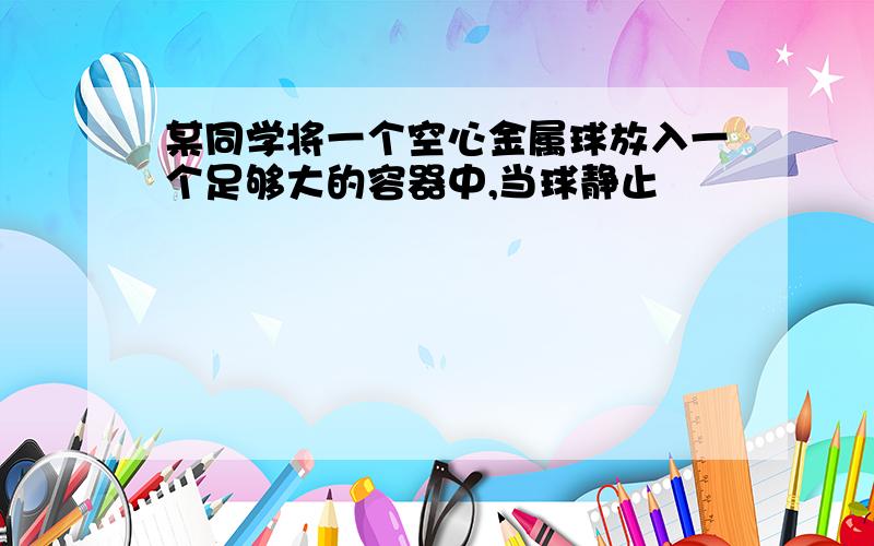 某同学将一个空心金属球放入一个足够大的容器中,当球静止