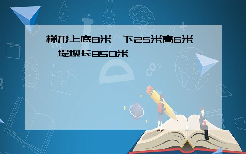 梯形上底8米,下25米高6米,堤坝长850米,