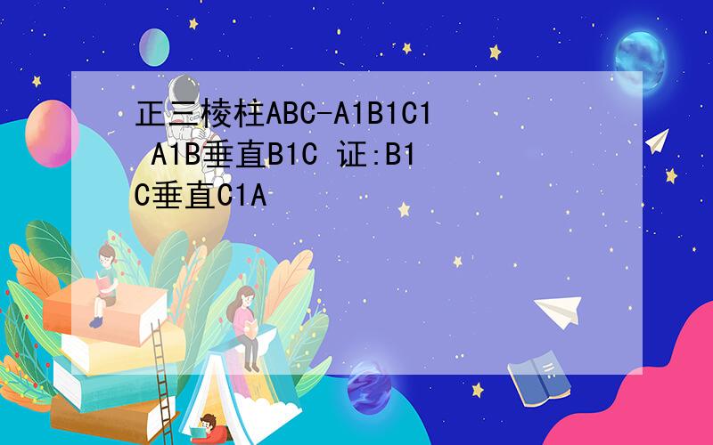正三棱柱ABC-A1B1C1 A1B垂直B1C 证:B1C垂直C1A