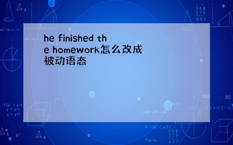 he finished the homework怎么改成被动语态