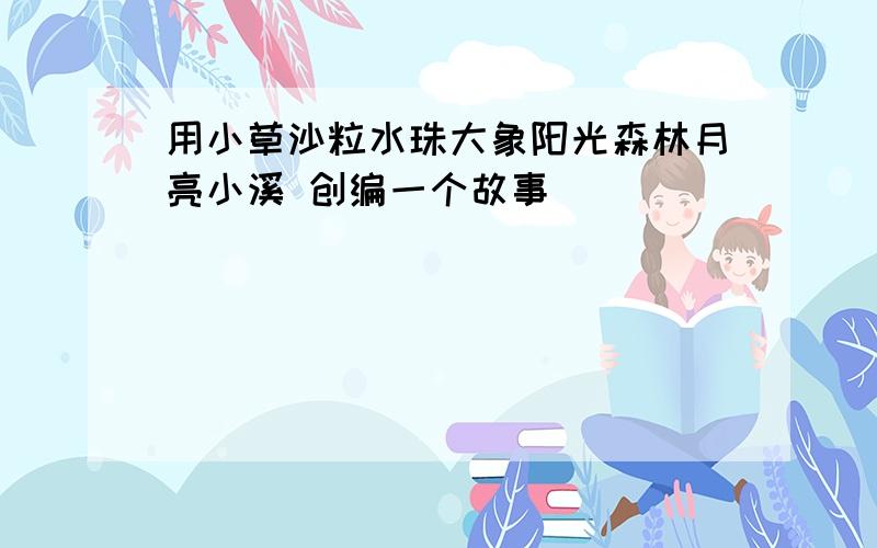 用小草沙粒水珠大象阳光森林月亮小溪 创编一个故事