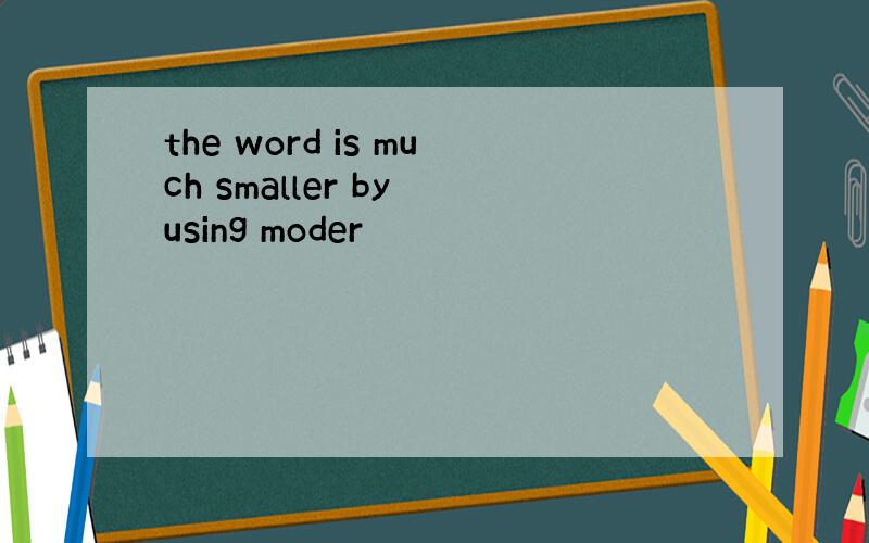 the word is much smaller by using moder