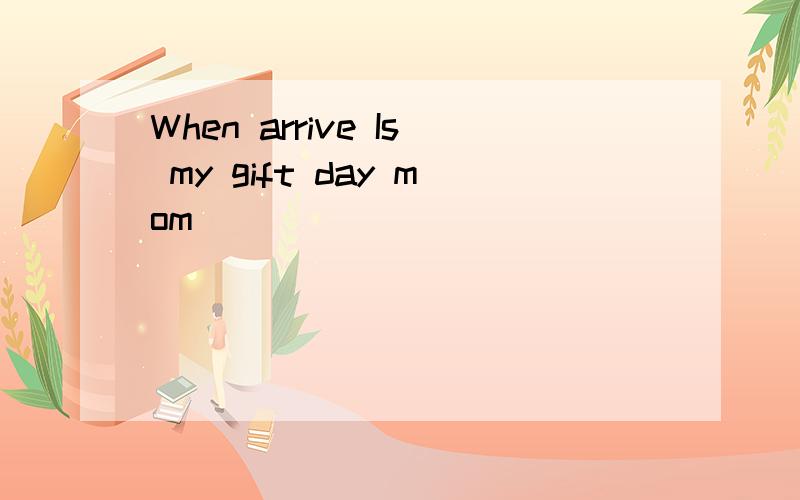 When arrive Is my gift day mom