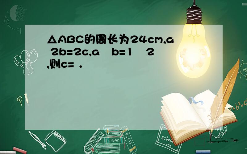 △ABC的周长为24cm,a 2b=2c,a﹕b=1﹕2,则c= ．
