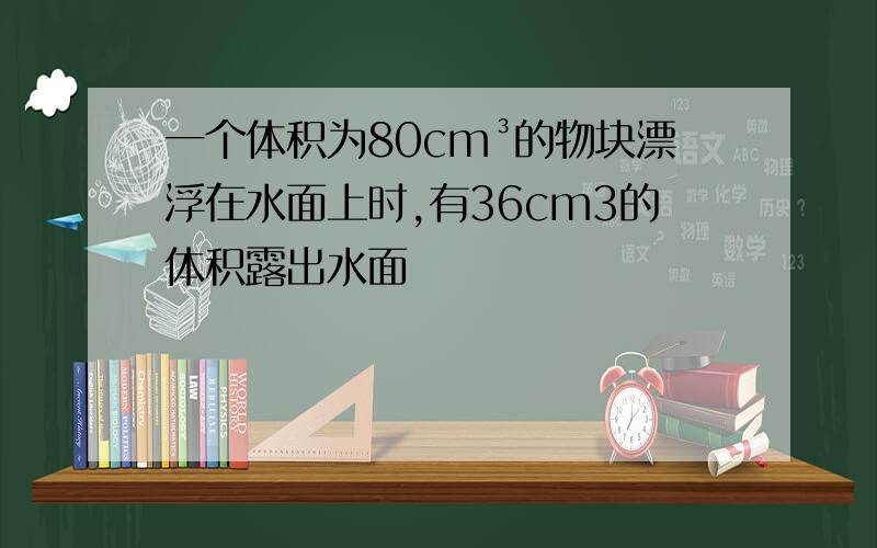 一个体积为80cm³的物块漂浮在水面上时,有36cm3的体积露出水面