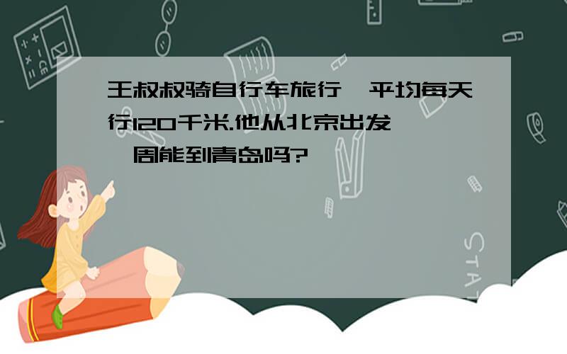 王叔叔骑自行车旅行,平均每天行120千米.他从北京出发,一周能到青岛吗?