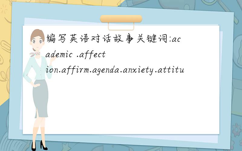 编写英语对话故事关键词:academic .affection.affirm.agenda.anxiety.attitu