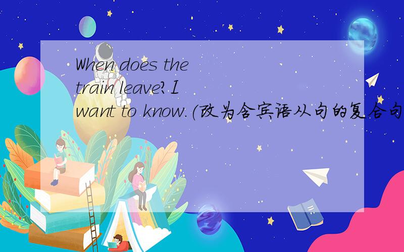 When does the train leave?I want to know.(改为含宾语从句的复合句） I wan