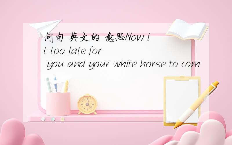 问句 英文的 意思Now it too late for you and your white horse to com