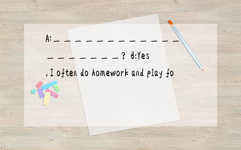 A:___________________? B：Yes,I often do homework and play fo