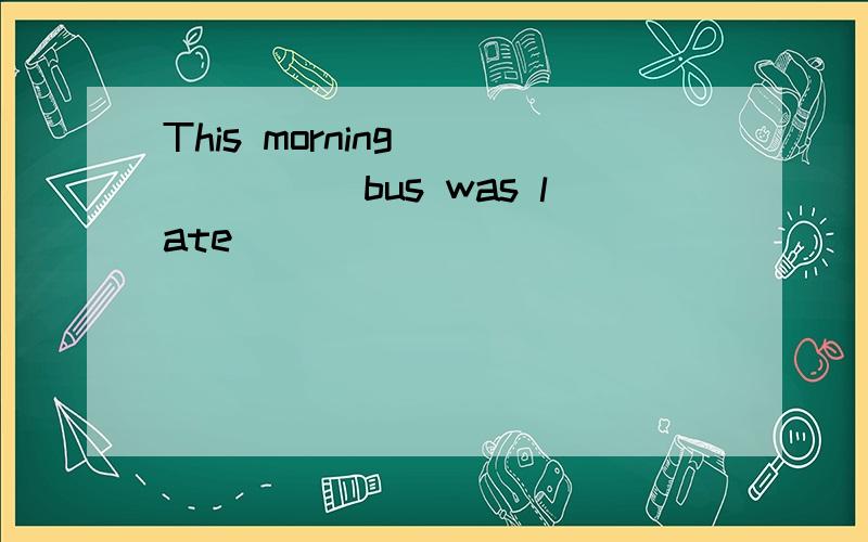 This morning ______bus was late