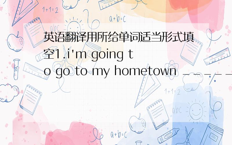 英语翻译用所给单词适当形式填空1.i'm going to go to my hometown _____ [visit