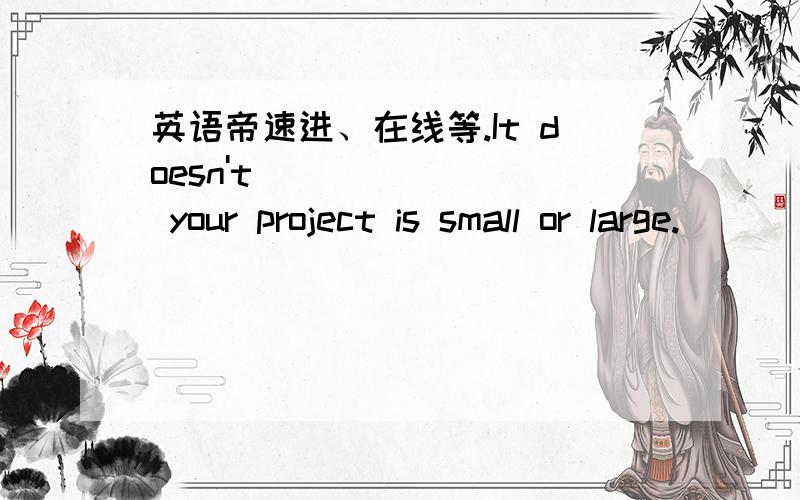 英语帝速进、在线等.It doesn't ___ ___ your project is small or large.