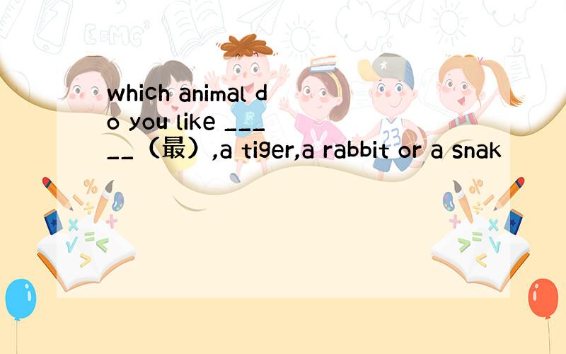 which animal do you like _____（最）,a tiger,a rabbit or a snak