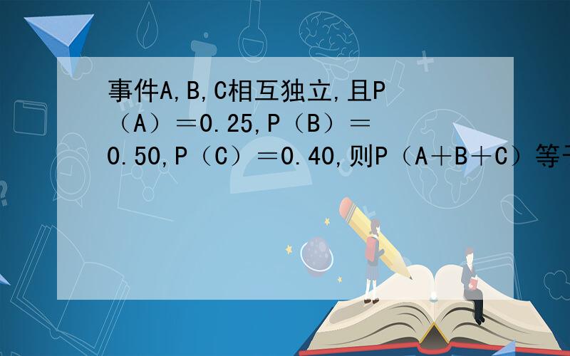 事件A,B,C相互独立,且P（A）＝0.25,P（B）＝0.50,P（C）＝0.40,则P（A＋B＋C）等于多少?