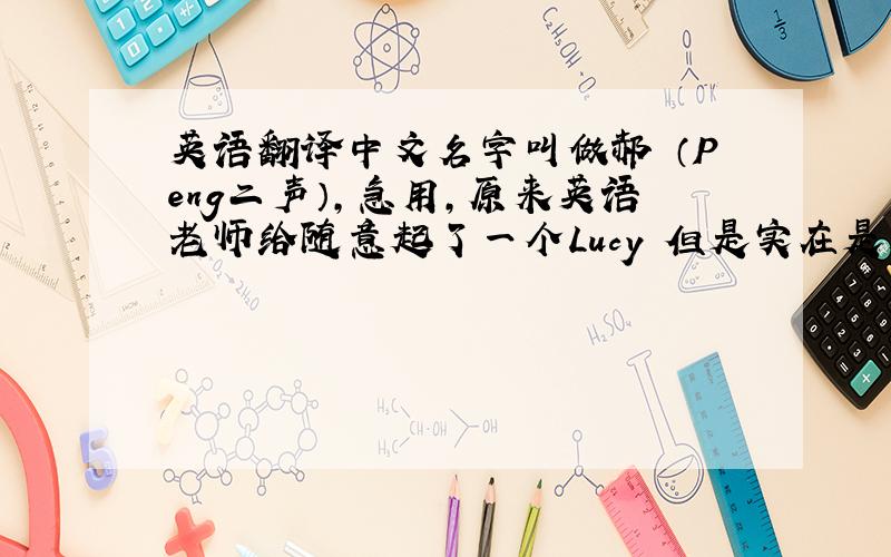英语翻译中文名字叫做郝芃（Peng二声）,急用,原来英语老师给随意起了一个Lucy 但是实在是太……如果能有一个和中文名
