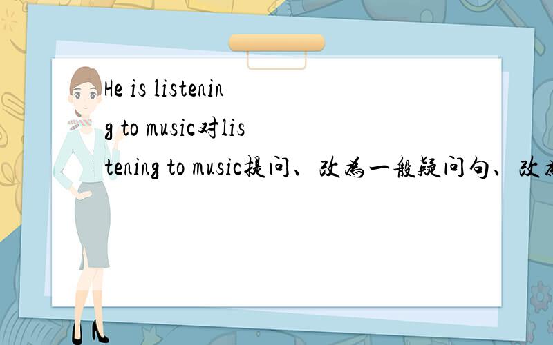 He is listening to music对listening to music提问、改为一般疑问句、改为复数句