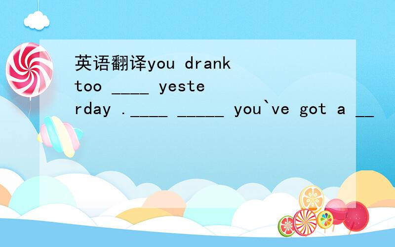 英语翻译you drank too ____ yesterday .____ _____ you`ve got a __