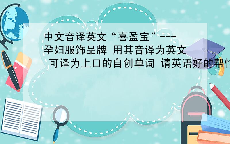 中文音译英文“喜盈宝”---孕妇服饰品牌 用其音译为英文 可译为上口的自创单词 请英语好的帮忙给想一下