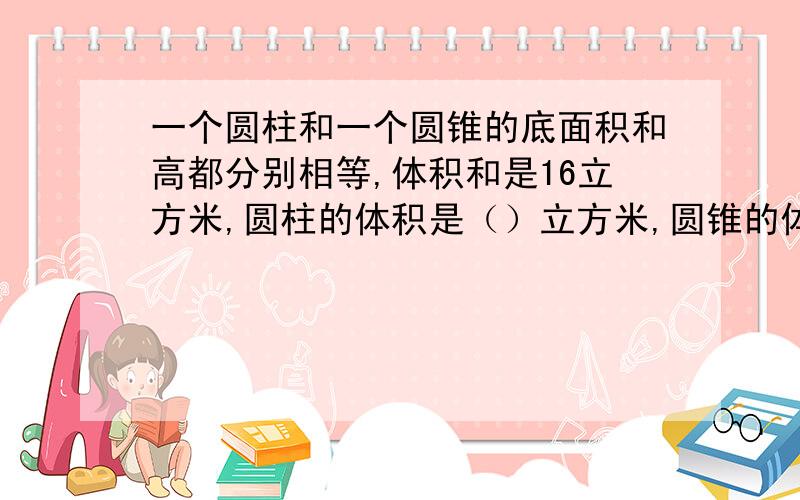 一个圆柱和一个圆锥的底面积和高都分别相等,体积和是16立方米,圆柱的体积是（）立方米,圆锥的体积是（