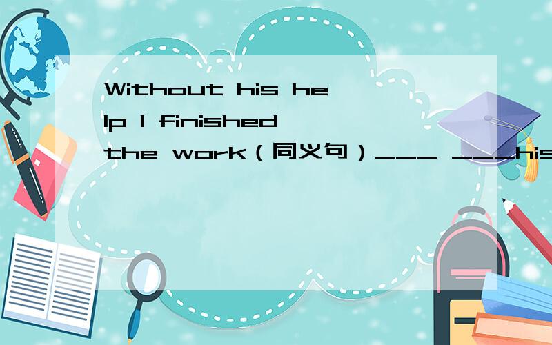 Without his help I finished the work（同义句）___ ___his help,I f