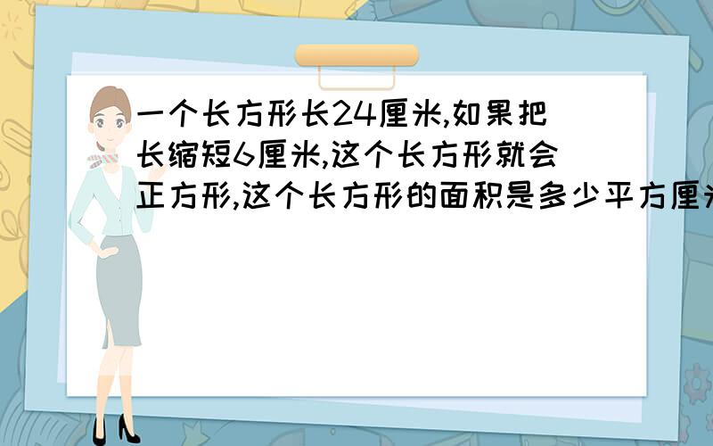 一个长方形长24厘米,如果把长缩短6厘米,这个长方形就会正方形,这个长方形的面积是多少平方厘米?