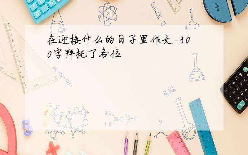 在迎接什么的日子里作文-300字拜托了各位