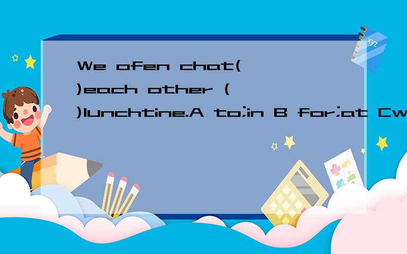 We ofen chat( )each other ( )lunchtine.A to;in B for;at Cwit