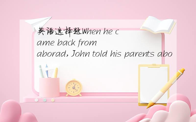 英语选择题When he came back from aborad,John told his parents abo