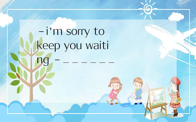 -i'm sorry to keep you waiting -______