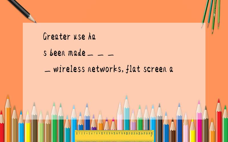 Greater use has been made____wireless networks,flat screen a