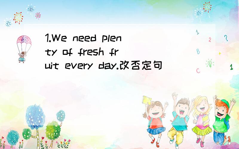 1.We need plenty of fresh fruit every day.改否定句