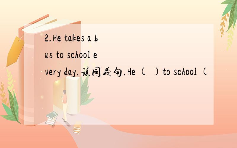 2.He takes a bus to school every day.该同义句.He ( )to school (