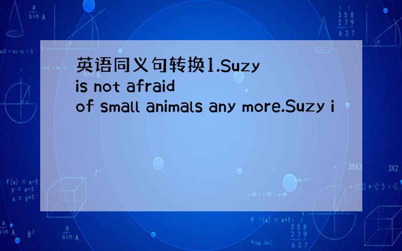 英语同义句转换1.Suzy is not afraid of small animals any more.Suzy i