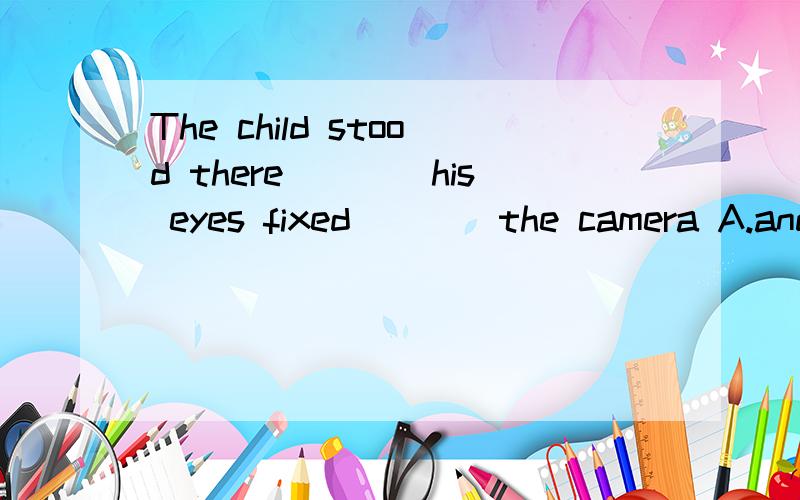 The child stood there____his eyes fixed____the camera A.and,