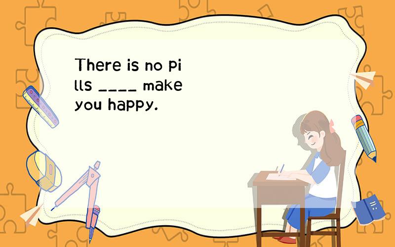 There is no pills ____ make you happy.