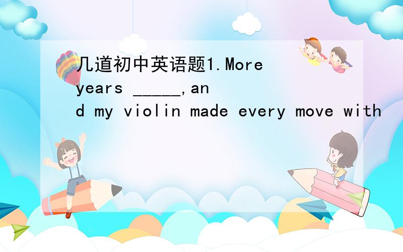 几道初中英语题1.More years _____,and my violin made every move with