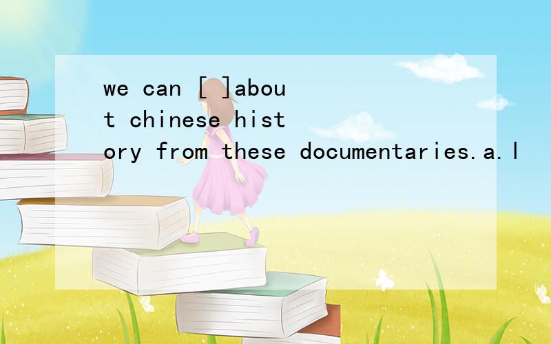 we can [ ]about chinese history from these documentaries.a.l